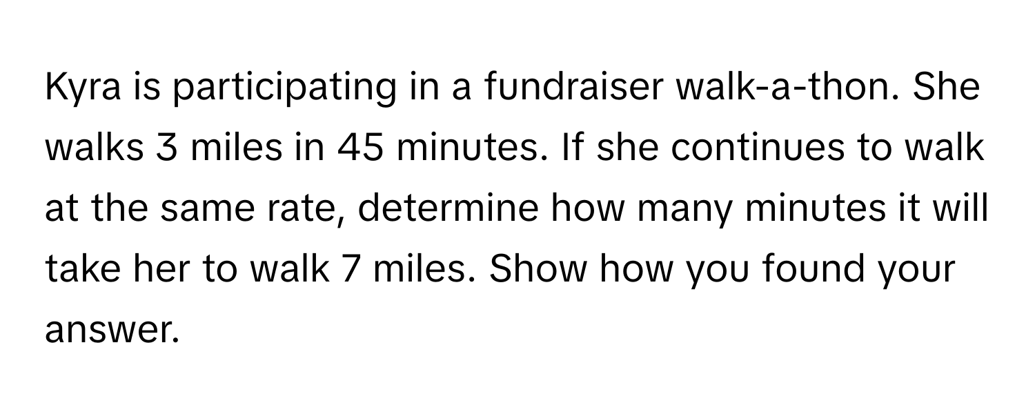 Kyra is participating in a fundraiser walk-a-thon. She walks 3 miles in 45 minutes. If she continues to walk at the same rate, determine how many minutes it will take her to walk 7 miles. Show how you found your answer.