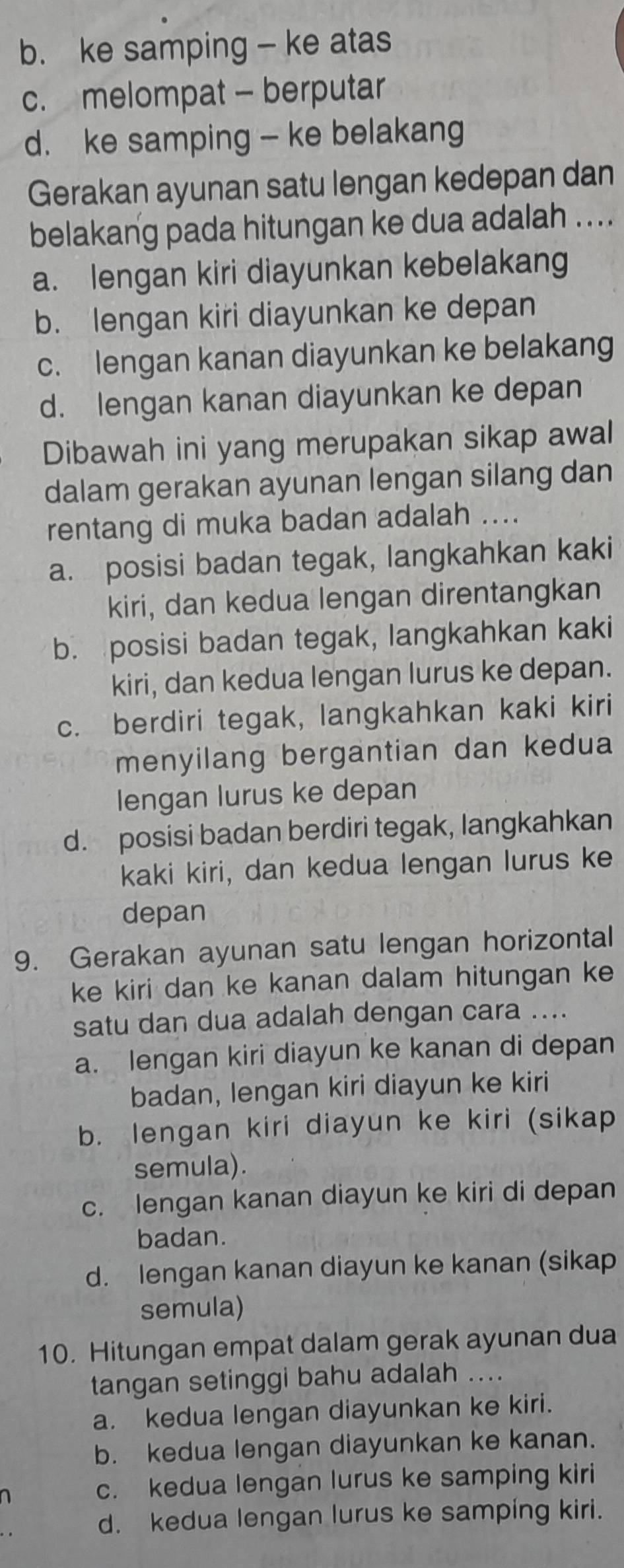 b. ke samping - ke atas
c. melompat - berputar
d. ke samping - ke belakang
Gerakan ayunan satu lengan kedepan dan
belakang pada hitungan ke dua adalah ....
a. lengan kiri diayunkan kebelakang
b. lengan kiri diayunkan ke depan
c. lengan kanan diayunkan ke belakang
d. lengan kanan diayunkan ke depan
Dibawah ini yang merupakan sikap awal
dalam gerakan ayunan lengan silang dan
rentang di muka badan adalah ....
a. posisi badan tegak, langkahkan kaki
kiri, dan kedua lengan direntangkan
b. posisi badan tegak, langkahkan kaki
kiri, dan kedua lengan lurus ke depan.
c. berdiri tegak, langkahkan kaki kiri
menyilang bergantian dan kedua
lengan lurus ke depan
d. posisi badan berdiri tegak, langkahkan
kaki kiri, dan kedua lengan lurus ke
depan
9. Gerakan ayunan satu lengan horizontal
ke kiri dan ke kanan dalam hitungan ke
satu dan dua adalah dengan cara ....
a. lengan kiri diayun ke kanan di depan
badan, lengan kiri diayun ke kiri
b. lengan kiri diayun ke kiri (sikap
semula).
c. lengan kanan diayun ke kiri di depan
badan.
d. lengan kanan diayun ke kanan (sikap
semula)
10. Hitungan empat dalam gerak ayunan dua
tangan setinggi bahu adalah ....
a. kedua lengan diayunkan ke kiri.
b. kedua lengan diayunkan ke kanan.
c. kedua lengan lurus ke samping kiri
d. kedua lengan lurus ke samping kiri.