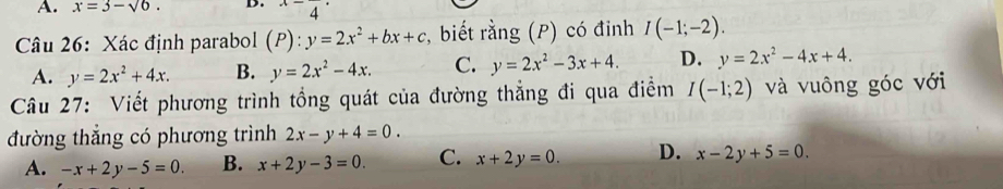 A. x=3-sqrt(6). D. ^x-4^(·)
Câu 26: Xác định parabol (P):y=2x^2+bx+c , biết rằng (P) có đinh I(-1;-2).
A. y=2x^2+4x. B. y=2x^2-4x. C. y=2x^2-3x+4. D. y=2x^2-4x+4. 
Câu 27: Viết phương trình tổng quát của đường thẳng đi qua điểm I(-1;2) và vuông góc với
đường thẳng có phương trình 2x-y+4=0.
A. -x+2y-5=0. B. x+2y-3=0. C. x+2y=0. D. x-2y+5=0