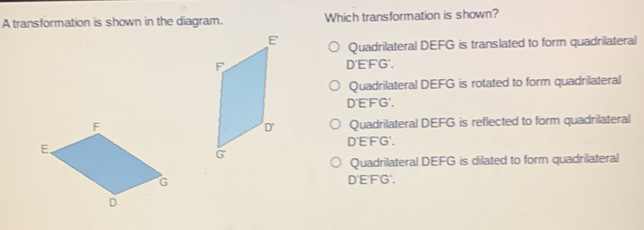 A transformation is shown in the diagram. Which transformation is shown?
Quadrilateral DEFG is translated to form quadrilateral
D'E'FG'.
Quadrilateral DEFG is rotated to form quadrilateral
D'E'FG'.
Quadrilateral DEFG is reflected to form quadrilateral
D'E'FG'.
Quadrilateral DEFG is dilated to form quadrilateral
D'E'F'G'.