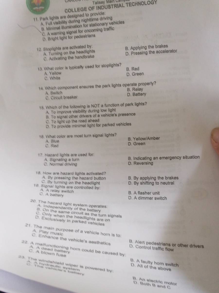 Talisay Main Can
COLLEGE OF INDUSTRIAL TECHNOLOGY
11. Park lights are designed to provide:
A. Full visibility during nighttime driving
B. Minimal illumination for stationary vehicles
C. A warning signal for oncoming traffic
D. Bright light for pedestrians
12. Stoplights are activated by:
A. Turning on the headlights B. Applying the brakes
C. Activating the handbrake D. Pressing the accelerator
13. What color is typically used for stoplights?
A. Yellow B. Red
C. White D. Green
14. Which component ensures the park lights operate properly?
A. Switch B. Relay
C. Circuit breaker D. Battery
15. Which of the following is NOT a function of park lights?
A. To improve visibility during low light
B. To signal other drivers of a vehicle's presence
C. To light up the road ahead
D. To provide minimal light for parked vehicles
18. What color are most turn signal lights?
A. Blue B. Yellow/Amber
C. Red D. Green
17. Hazard lights are used for:
A. Signaling a turn B. Indicating an emergency situation
C. Normal driving D. Reversing
18. How are hazard lights activated?
A. By pressing the hazard button B. By applying the brakes
C. By turning on the headlight D. By shifting to neutral
19. Signal lights are controlled by:
A. A relay switch B. A flasher unit
C. A battery
D. A dimmer switch
20. The hazard light system operates:
A. Independently of the battery
B. On the same circuit as the turn signals
C. Only when the headlights are on
D. Exclusively in parked vehicles
21. The main purpose of a vehicle horn is to:
A. Play musico
C. Enhance the vehicle's aesthetics B. Alert pedestrians or other drivers
22. A malfunctioning hom could be caused by: A. A dead battery D. Control traffic flow
C. A blown fuse
B. A faulty horn switch
23. The windshield wiper is powered by
A hydraulic system
D. All of the above
The valcle s battery
B. An electric motor
D. Both B and C