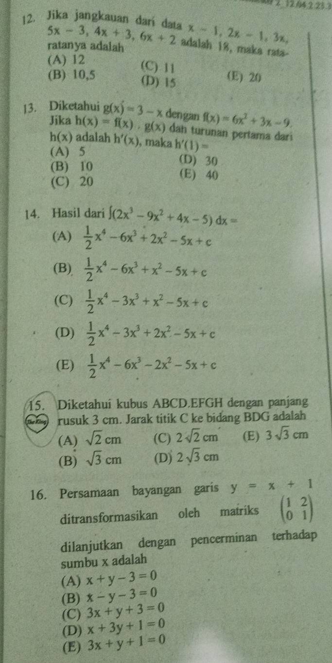 14.223.
12. Jika jangkauan dari data x-1,2x-1,3x,
5x-3,4x+3,6x+2 adalah 18, maka rata-
ratanya adalah
(A) 12
(C) 11 (E) 20
(B) 10,5 (D) 15
13. Diketahui g(x)=3-x dengan f(x)=6x^2+3x-9.
Jika h(x)=f(x)· g(x) dah turunan pertama dari
h(x) adalah h'(x) , maka h'(1)=
(A) 5
(B) 10
(D) 30
(C) 20
(E) 40
14. Hasil dari ∈t (2x^3-9x^2+4x-5)dx=
(A)  1/2 x^4-6x^3+2x^2-5x+c
(B),  1/2 x^4-6x^3+x^2-5x+c
(C)  1/2 x^4-3x^3+x^2-5x+c
(D)  1/2 x^4-3x^3+2x^2-5x+c
(E)  1/2 x^4-6x^3-2x^2-5x+c
15. Diketahui kubus ABCD.EFGH dengan panjang
The Kông rusuk 3 cm. Jarak titik C ke bidang BDG adalah
(A) sqrt(2)cm (C) 2sqrt(2)cm (E) 3sqrt(3)cm
(B) sqrt(3)cm (D) 2sqrt(3)cm
16. Persamaan bayangan garis y=x+1
ditransformasikan oleh matriks beginpmatrix 1&2 0&1endpmatrix
dilanjutkan dengan pencerminan terhadap
sumbu x adalah
(A) x+y-3=0
(B) x-y-3=0
(C) 3x+y+3=0
(D) x+3y+1=0
(E) 3x+y+1=0