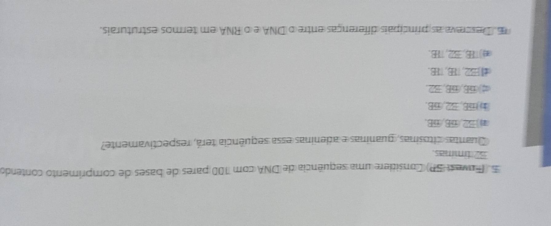 (Fuvest SP) Considere uma sequência de DNA com 100 pares de bases de comprimento contendo
37 tímmas.
Quantas citosinas, guaninas e adeninas essa sequência terá, respectivamente?
1 E2, 68, 68.
b overline DB, overline EL, overline DB
overline nE, overline DB, overline E2
=2.8.78 B.
) B, B2, 7B.
Descreva as princípais diferenças entre o DNA e o RNA em termos estruturais.