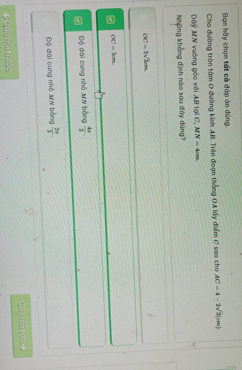 Bạn hãy chọn tất cả đáp án đúng.
Cho đường tròn tâm O đường kính AB. Trên đoạn thẳng OA lấy điểm C sao cho AC=4-2sqrt(3)(cm). 
Dây MN vuông góc với AB tại C, MN=4cm. 
Những khẳng định nào sau đây đúng?
OC=2sqrt(3)cm.
OC=2cm.
Độ dài cung nhỏ MN bằng  4π /3 .
Độ dài cung nhỏ MN bằng  2π /3 . 
Câu hỏi sau 
* Câu hỏi trước