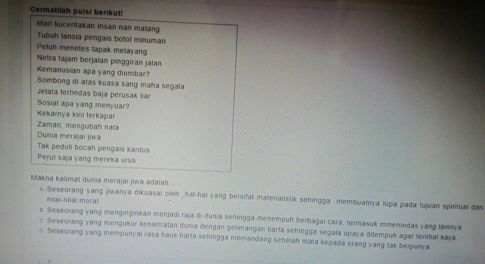 Cermatilah puisi berikut!
Mari kuceritakan insan nan malang
Tubuh lansia pengais botol minuman
Peluh menetes tapak melayang
Netra tajam berjalan pinggiran jalan
Kemanusian apa yang diumbar?
Sombong di atas kuasa sang maha segala
Jelata tertindas baja perusak liar
Sosial apa yang menyuar?
Kekarnya kini terkapar
Zaman, mengubah nala
Dunia merajai jiwa
Tak peduli bocah pengais kardus
Perut saja yang mereka urus
Makna kalimat dunia merajai jiwa adalah
A: Seseorang yang jiwanya dikuasai oleh _hal-hal yang bersifat materialistik sehingga membuatnya lupa pada tujuan spiritual dan
nilai-nilai moral.
s Seseorang yang menginginkan menjadi raja di dunia sehingga menempuh berbagai cara, termasuk mmenindas yang lainnya.
c Seseorang yang mengukur kenikmatan dunia dengan gelimangan harta sehingga segala upaya ditempuh agar terlihat kaya
p Seseorang yang mempunyai rasa haus harta sehingga memandang sebelah mata kepada orang yang tak berpunya.
A