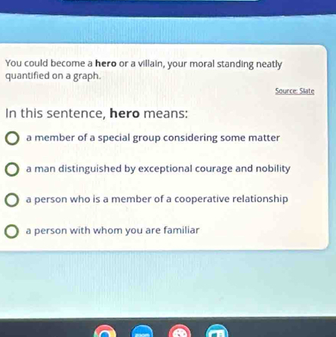 You could become a hero or a villain, your moral standing neatly
quantified on a graph.
Source: Slate
In this sentence, hero means:
a member of a special group considering some matter
a man distinguished by exceptional courage and nobility
a person who is a member of a cooperative relationship
a person with whom you are familiar