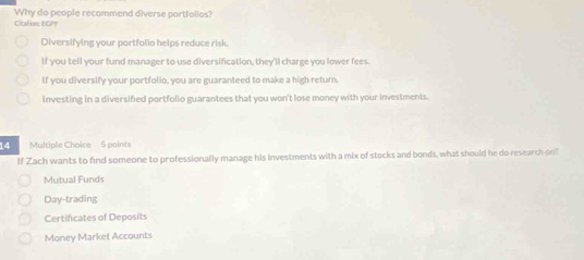 Why do people recommend diverse portfollos?
Citation: EGPT
Diversifying your portfolio helps reduce risk.
If you tell your fund manager to use diversification, they'll charge you lower fees.
If you diversify your portfolio, you are guaranteed to make a high return.
investing in a diversified portfolio guarantees that you won't lose money with your investments.
14 Multiple Choice 5 points
If Zach wants to find someone to professionally manage his investments with a mix of stocks and bonds, what should he do research on?
Mutual Funds
Day-trading
Certificates of Deposits
Money Market Accounts