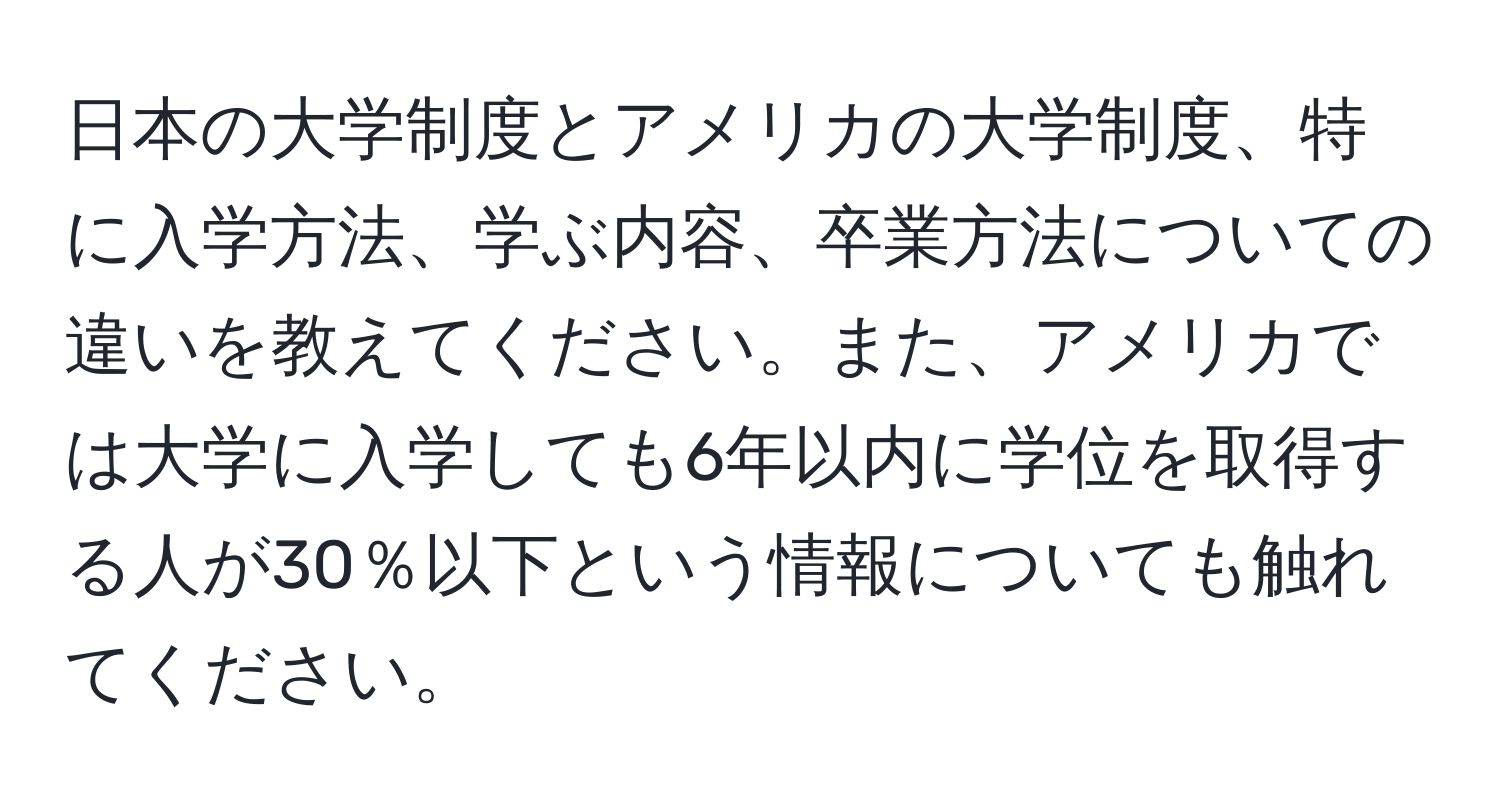 日本の大学制度とアメリカの大学制度、特に入学方法、学ぶ内容、卒業方法についての違いを教えてください。また、アメリカでは大学に入学しても6年以内に学位を取得する人が30％以下という情報についても触れてください。