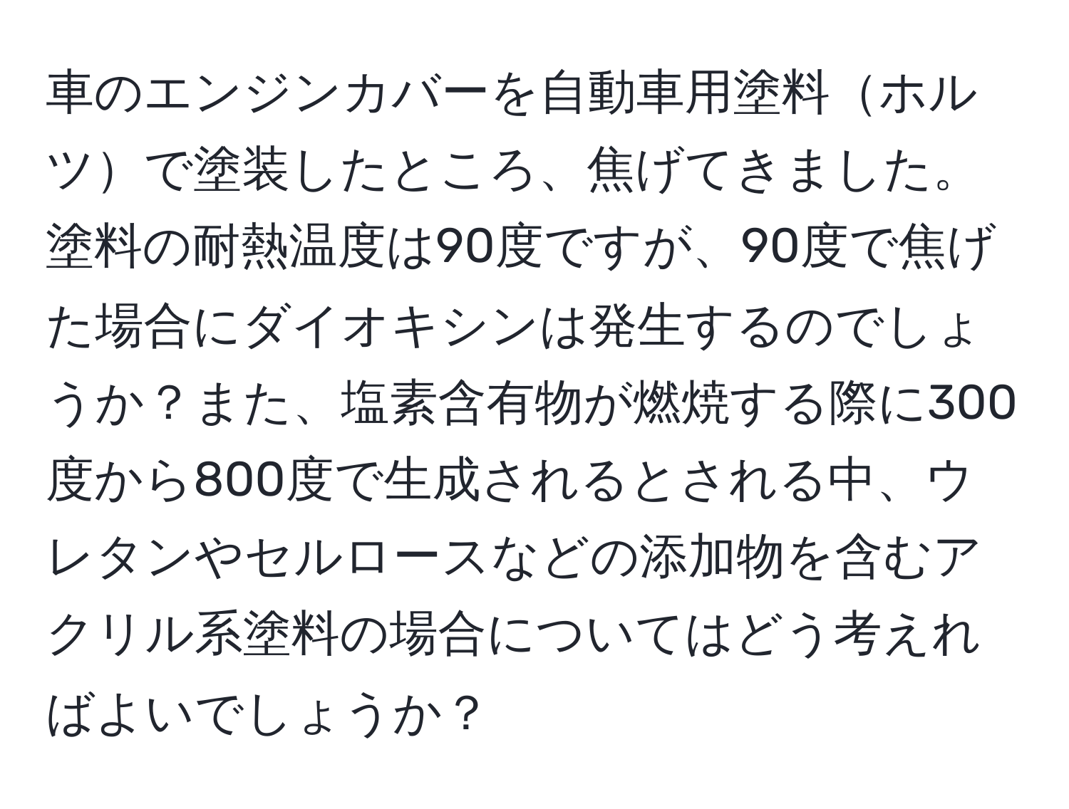 車のエンジンカバーを自動車用塗料ホルツで塗装したところ、焦げてきました。塗料の耐熱温度は90度ですが、90度で焦げた場合にダイオキシンは発生するのでしょうか？また、塩素含有物が燃焼する際に300度から800度で生成されるとされる中、ウレタンやセルロースなどの添加物を含むアクリル系塗料の場合についてはどう考えればよいでしょうか？