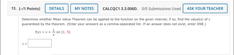 DETAILS MY NOTES CALCQC1 3.3.006D. 0/5 Submissions Used ASK YOUR TEACHER 
Determine whether Mean Value Theorem can be applied to the function on the given interval; if so, find the value(s) of c
guaranteed by the theorem. (Enter your answers as a comma-separated list. If an answer does not exist, enter DNE.)
f(x)=x+ 1/x  on [1,5]
c=□