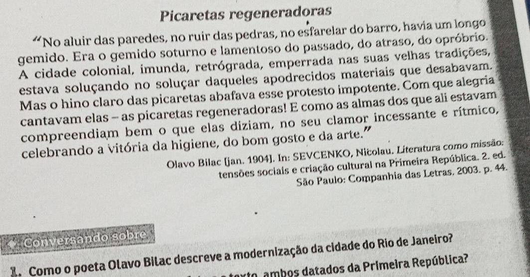 Picaretas regeneradoras 
“ No aluir das paredes, no ruir das pedras, no esfarelar do barro, havia um longo 
gemido. Era o gemido soturno e lamentoso do passado, do atraso, do opróbrio. 
A cidade colonial, imunda, retrógrada, emperrada nas suas velhas tradições, 
estava soluçando no soluçar daqueles apodrecidos materiais que desabavam. 
Mas o hino claro das picaretas abafava esse protesto impotente. Com que alegria 
cantavam elas - as picaretas regeneradoras! E como as almas dos que ali estavam 
compreendiam bem o que elas diziam, no seu clamor incessante e rítmico, 
celebrando a vitória da higiene, do bom gosto e da arte.” 
Olavo Bilac [jan. 1904]. In: SEVCENKO, Nicolau. Literatura como missão: 
tensões sociais e criação cultural na Primeira República. 2. ed. 
São Paulo: Companhia das Letras, 2003. p. 44. 
* Conversando sobre 
2. Como o poeta Olavo Bilac descreve a modernização da cidade do Rio de Janeiro? 
to ambos datados da Primeira República?