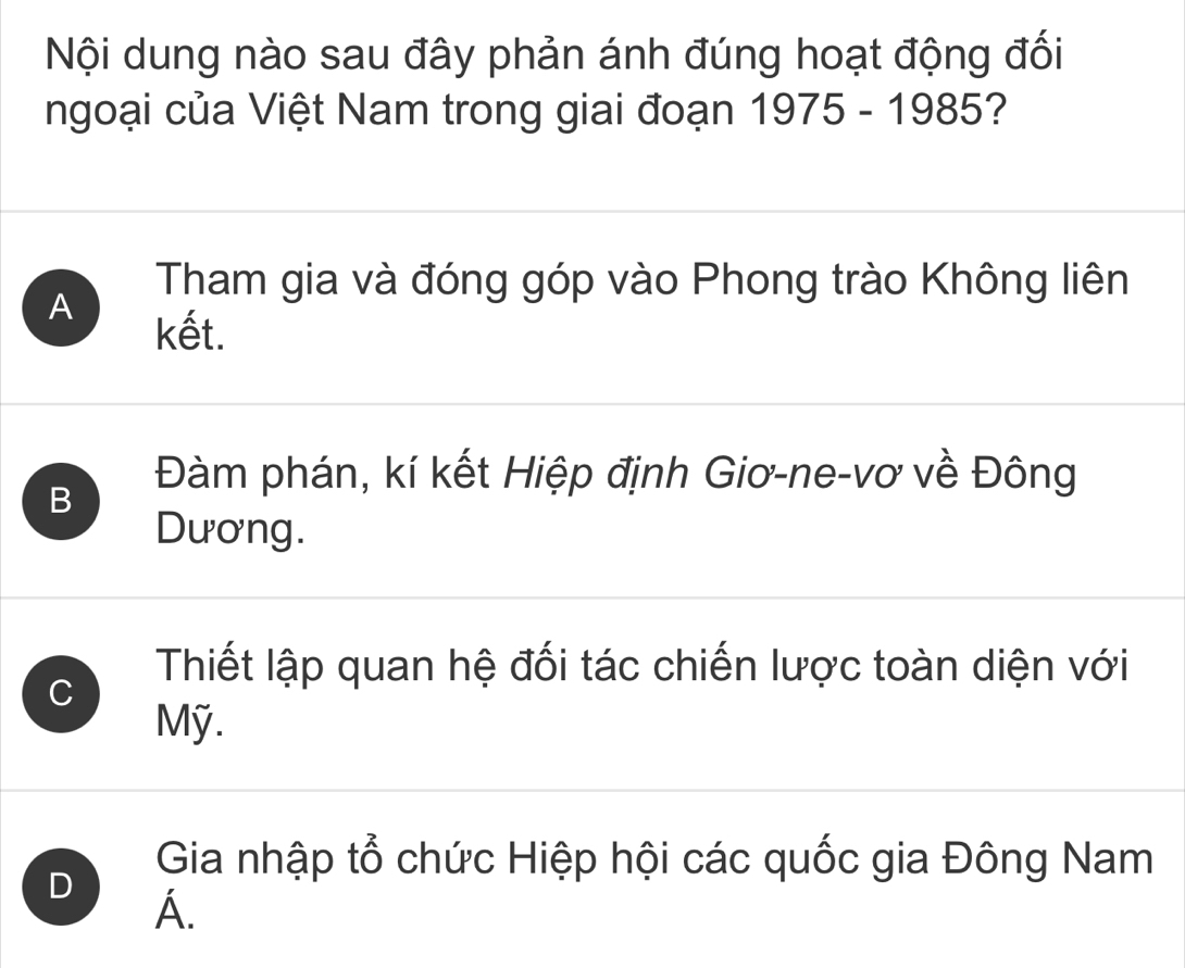 Nội dung nào sau đây phản ánh đúng hoạt động đối
ngoại của Việt Nam trong giai đoạn 1975 - 1985?
A
Tham gia và đóng góp vào Phong trào Không liên
kết.
B
Đàm phán, kí kết Hiệp định Giơ-ne-vơ về Đông
Dương.
C
Thiết lập quan hệ đối tác chiến lược toàn diện với
Mỹ.
D
Gia nhập tổ chức Hiệp hội các quốc gia Đông Nam
A.