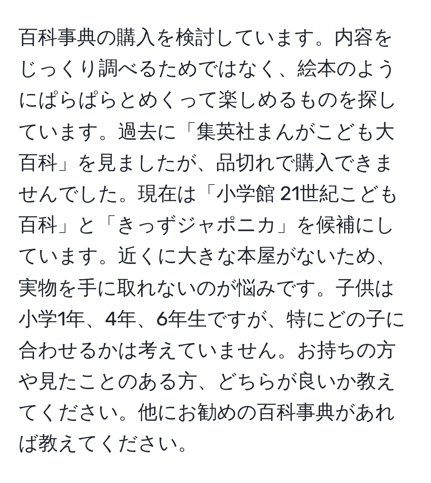 百科事典の購入を検討しています。内容をじっくり調べるためではなく、絵本のようにぱらぱらとめくって楽しめるものを探しています。過去に「集英社まんがこども大百科」を見ましたが、品切れで購入できませんでした。現在は「小学館 21世紀こども百科」と「きっずジャポニカ」を候補にしています。近くに大きな本屋がないため、実物を手に取れないのが悩みです。子供は小学1年、4年、6年生ですが、特にどの子に合わせるかは考えていません。お持ちの方や見たことのある方、どちらが良いか教えてください。他にお勧めの百科事典があれば教えてください。