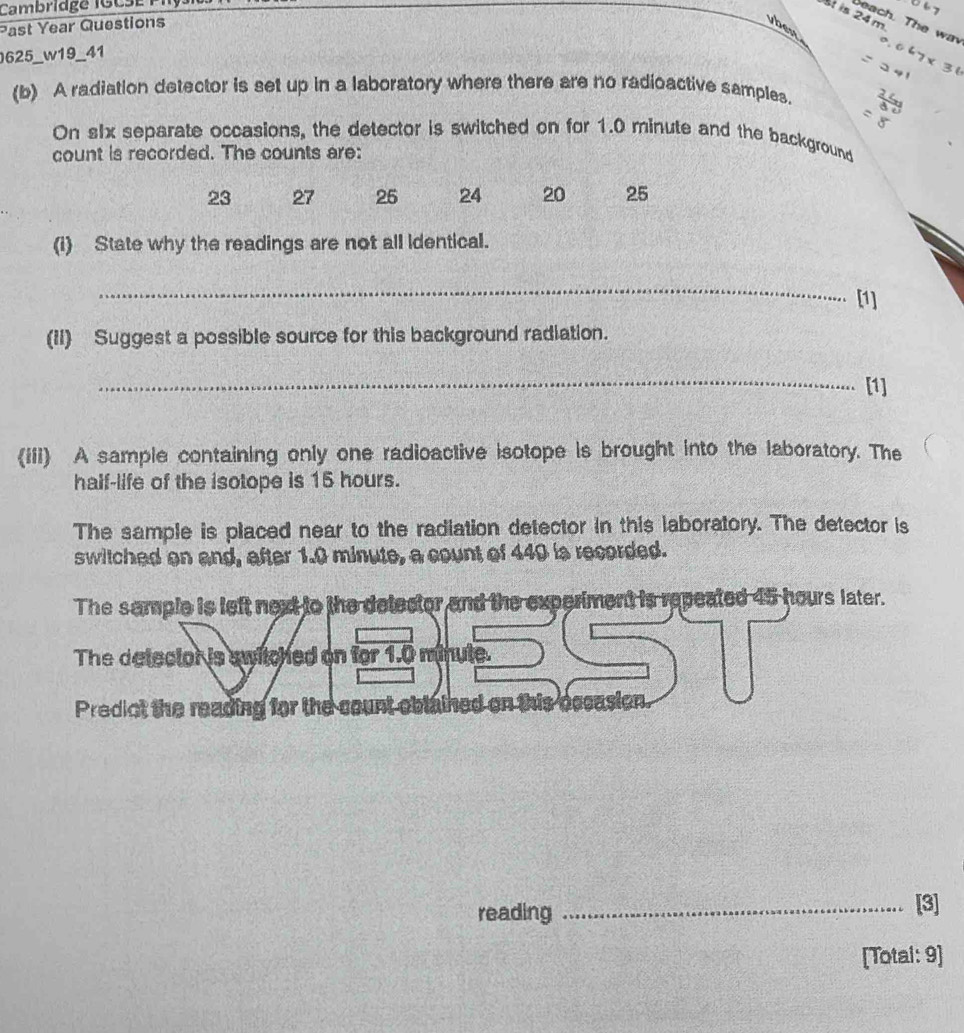 Cambridge IGCSE PIl 
St in 
Deach. The wa 
Past Year Questions vben 
625_w19_41 
(b) A radiation detector is set up in a laboratory where there are no radioactive samples. 
On s1x separate occasions, the detector is switched on for 1.0 minute and the background 
count is recorded. The counts are:
23 27 25 24 20 25
(i) State why the readings are not all identical. 
_ 
[1] 
(II) Suggest a possible source for this background radiation. 
_ 
[1] 
(iii) A sample containing only one radioactive isotope is brought into the laboratory. The 
half-life of the isotope is 15 hours. 
The sample is placed near to the radiation detector in this laboratory. The detector is 
switched on and, after 1.0 minute, a count of 449 is recorded. 
The semple is left next to the delector and the experiment is repeated 45 hours later. 
The detector is switched on for 1.0 minute. 
Predict the reading for the count oblained on this occe 
reading _[3] 
[Total: 9]