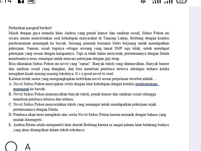 .14 ..
Perhatikan paragraf berikut!
Masih dengan gaya menulis khas Andrea yang penuh humor dan sindiran sosial, Sirkus Pohon ini
secara umum menceritakan soal kehidupan masyarakat di Tanjong Lantai, Belitung dengan kondisi
perekonomian menengah ke bawah. Seorang pemuda bernama Sobri berjuang untuk mendapatkan
pekerjaan. Namun, susah baginya sebagai seorang yang tamat SMP saja tidak, untuk mendapat
pekerjaan yang sesuai dengan harapannya. Tapi ia tidak lantas menyerah, pertemuannya dengan Dinda
membuatnya terus semangat untuk mencari pekerjaan dengan gaji tetap.
Bisa dikatakan Sirkus Pohon ini novel yang “ramai”. Banyak tokoh yang dimunculkan. Banyak humor
dan sindiran sosial yang diangkat, dan bisa membuat pembaca tertawa sekaligus terharu ketika
mengikuti kisah masing-masing tokohnya. It’s a good novel to read.
Kalimat kritik sastra yang mengungkapkan kelebihan novel sesuai penjelasan tersebut adalah ...
A. Novel Sirkus Pohon menyajikan cerita dengan latar kehidupan dengan kondisi perekonomian
menengah ke bawah.
B. Novel Sirkus Pohon memunculkan banyak tokoh, penuh humor dan sindiran sosial sehingga
membuat pembaca tertawa dan terharu.
C. Novel Sirkus Pohon menceritakan tokoh yang semangat untuk mendapatkan pekerjaan sejak
pertemuannya dengan Dinda.
D. Pembaca akan terus mengikuti alur cerita Novel Sirkus Pohon karena menarik dengan bahasa yang
mudah dimengerti.
E. Andrea Hirata selalu mengambil latar daerah Belitung karena ia sangat paham latar belakang budaya
yang akan ditampilkan dalam tokoh-tokohnya.
A