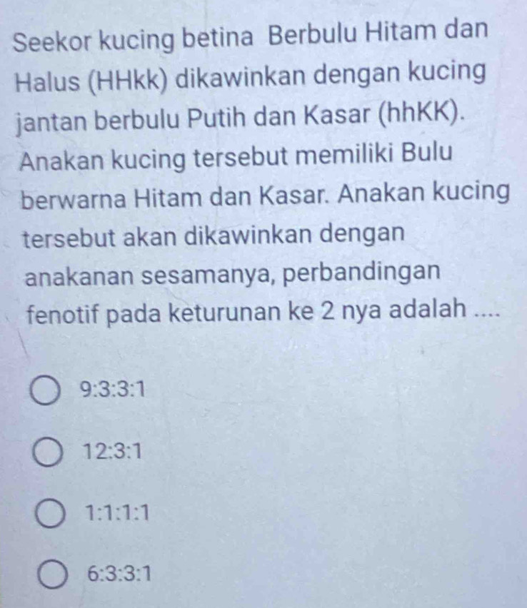 Seekor kucing betina Berbulu Hitam dan
Halus (HHkk) dikawinkan dengan kucing
jantan berbulu Putih dan Kasar (hhKK).
Anakan kucing tersebut memiliki Bulu
berwarna Hitam dan Kasar. Anakan kucing
tersebut akan dikawinkan dengan
anakanan sesamanya, perbandingan
fenotif pada keturunan ke 2 nya adalah ....
9:3:3:1
12:3:1
1:1:1:1
6:3:3:1