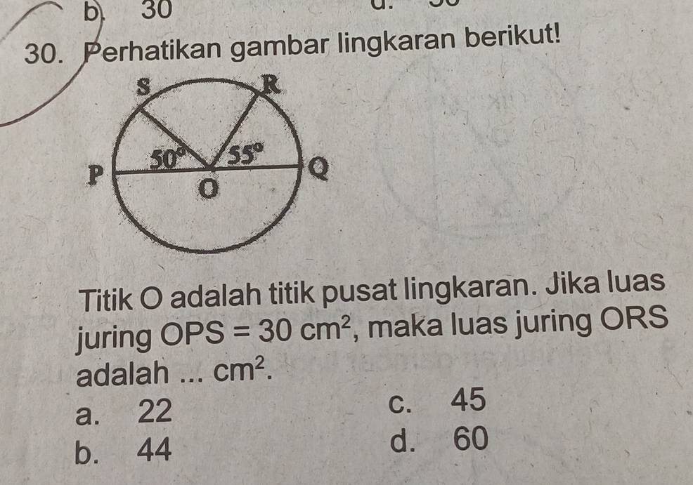 a
30. Perhatikan gambar lingkaran berikut!
Titik O adalah titik pusat lingkaran. Jika luas
juring OPS=30cm^2 , maka luas juring ORS
adalah . . . cm^2.
a. 22 c. 45
b. 44 d. 60