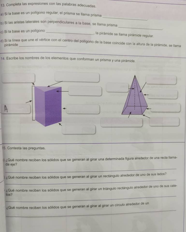 Completa las expresiones con las palabras adecuadas. 
_ 
a) Si la base es un polígono regular, el prisma se llama prisma 
. 
_ 
b) Si las aristas laterales son perpendiculares a la base, se llama prisma 
c) Si la base es un poligono_ 
. 
, la pirámide se llama pirámide regular. 
d) Si la linea que une el vértice con el centro del poligono de la base coincide con la altura de la pirámide, se llama 
pirámide 
. 
_ 
14. Escribe los nombres de los elementos que conforman un prisma y una pirámide. 
15. Contesta las preguntas. 
I) ¿Qué nombre reciben los sólidos que se generan al girar una determinada figura alrededor de una recta llama- 
_ 
da eje? 
_ 
¿Qué nombre reciben los sólidos que se generan al girar un rectángulo alrededor de uno de sus lados? 
¿Qué nombre reciben los sólidos que se generan al girar un triángulo rectángulo alrededor de uno de sus cate- 
_tos? 
_ 
¿Qué nombre reciben los sólidos que se generan al girar al girar un círculo alrededor de un