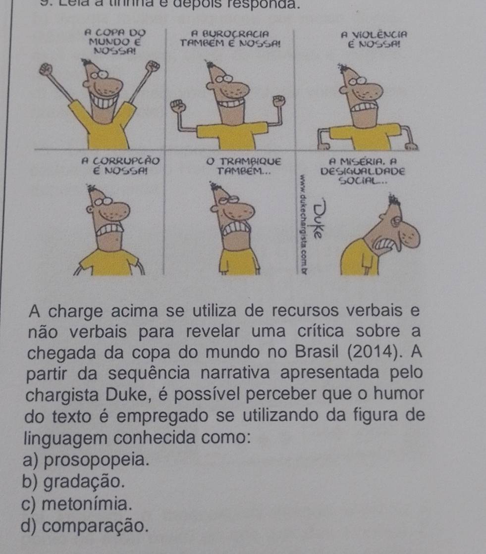 Lela a tinnna é depois responda.
A COPA DO A BUROCRACIA A VIOLÊNCIA
MUNDO E TAMBEM É NOSSA! E NOSSA!
NOSSA!
a
A CORRUPCÃO O TRAMBIQUE A MISERIA, A
É NOSSA! TAMBEM... DESIGUALDADE
SOCIAL =.
J
A charge acima se utiliza de recursos verbais e
não verbais para revelar uma crítica sobre a
chegada da copa do mundo no Brasil (2014). A
partir da sequência narrativa apresentada pelo
chargista Duke, é possível perceber que o humor
do texto é empregado se utilizando da figura de
linguagem conhecida como:
a) prosopopeia.
b) gradação.
c) metonímia.
d) comparação.