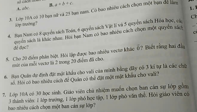 số cách noàn
A. abc. B. a+b+c. 
1. I
3. Lớp 10A có 10 bạn nữ và 25 bạn nam. Có bao nhiêu cách chọn một bạn đê làm
Cl
lớp trưởng?
4. Bạn Nam có 8 quyền sách Toán, 6 quyển sách Vật lí và 5 quyển sách Hóa học, các
ci
quyền sách là khác nhau. Hỏi bạn Nam có bao nhiêu cách chọn một quyền sách _
đề đọc?
5. Cho 20 điểm phân biệt. Hỏi lập được bao nhiêu vectơ khác vector 0 ? Biết rằng hai đầu
mút của mỗi vectơ là 2 trong 20 điểm đã cho.
6. Bạn Quân dự định đặt mật khẩu cho vali của mình bằng dãy có 3 kí tự là các chữ
số. Hỏi có bao nhiêu cách để Quân có thể đặt một mật khẩu cho vali?
7. Lớp 10A có 30 học sinh. Giáo viên chủ nhiệm muốn chọn ban cán sự lớp gồm
3 thành viên: 1 lớp trưởng, 1 lớp phó học tập, 1 lớp phó văn thể. Hỏi giáo viên có
bao nhiêu cách chọn một ban cán sự lớp?