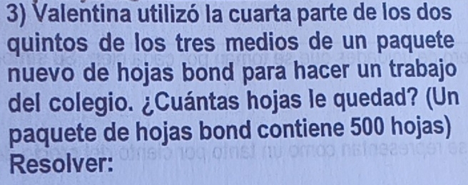 Valentina utilizó la cuarta parte de los dos 
quintos de los tres medios de un paquete 
nuevo de hojas bond para hacer un trabajo 
del colegio. ¿Cuántas hojas le quedad? (Un 
paquete de hojas bond contiene 500 hojas) 
Resolver: