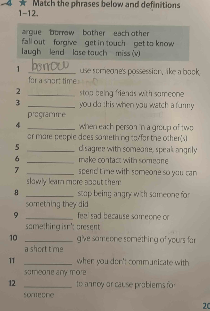 ★ Match the phrases below and definitions 
1-12. 
argue borrow bother each other 
fall outforgive get in touch get to know 
laugh lend lose touch miss (v) 
_1 
use someone's possession, like a book, 
for a short time 
2 
_stop being friends with someone 
_3 
you do this when you watch a funny 
programme 
_4 
when each person in a group of two 
or more people does something to/for the other(s) 
5 
_disagree with someone, speak angrily 
6 _make contact with someone 
7 _spend time with someone so you can 
slowly learn more about them 
8 _stop being angry with someone for 
something they did 
9 _feel sad because someone or 
something isn't present 
10 _give someone something of yours for 
a short time 
11 _when you don’t communicate with 
someone any more 
12 _to annoy or cause problems for 
someone 
20