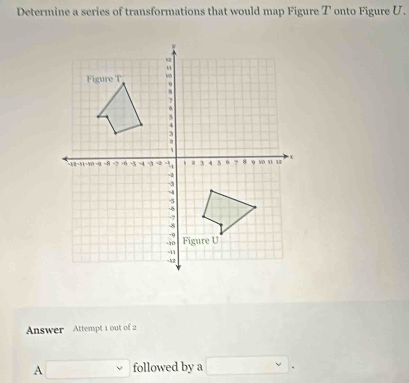 Determine a series of transformations that would map Figure T onto Figure U. 
Answer Attempt 1 out of 2 
A □ followed by a □.