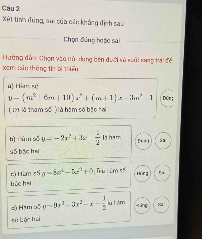 Xét tính đúng, sai của các khẳng định sau
_
Chọn đúng hoặc sai_
Hướng dẫn: Chọn vào nội dung bên dưới và vuốt sang trái để
xem các thông tin bị thiếu
_
a) Hàm số
y=(m^2+6m+10)x^2+(m+1)x-3m^2+1 Đúng
( m là tham số ) là hàm số bậc hai
b) Hàm số y=-2x^2+3x- 1/2  là hàm Đúng Sai
số bậc hai
c) Hàm số y=8x^4-5x^2+0 , 5là hàm số Sai
Đúng
bậc hai
d) Hàm số y=9x^3+3x^2-x- 1/2  là hàm Đúng Sai
số bậc hai