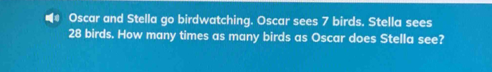 Oscar and Stella go birdwatching. Oscar sees 7 birds. Stella sees
28 birds. How many times as many birds as Oscar does Stella see?