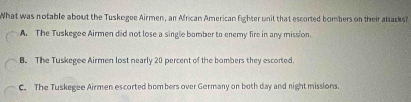 What was notable about the Tuskegee Airmen, an African American fighter unit that escorted bombers on their attacks?
A. The Tuskegee Airmen did not lose a single bomber to enemy fire in any mission.
B. The Tuskegee Airmen lost nearly 20 percent of the bombers they escorted.
C. The Tuskegee Airmen escorted bombers over Germany on both day and night missions.