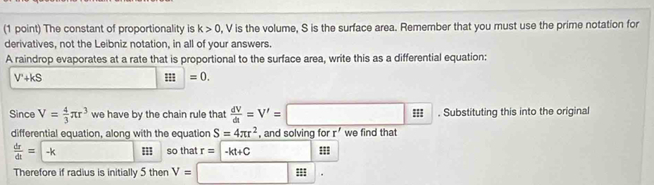 The constant of proportionality is k>0 , V is the volume, S is the surface area. Remember that you must use the prime notation for 
derivatives, not the Leibniz notation, in all of your answers. 
A raindrop evaporates at a rate that is proportional to the surface area, write this as a differential equation:
V'+kS
□ =0. 
Since V= 4/3 π r^3 we have by the chain rule that  dV/dt =V'=□ 95 =1. Substituting this into the original 
differential equation, along with the equation S=4π r^2 , and solving for r' we find that
 dr/dt = -k so that r=-kt+C === 
Therefore if radius is initially 5 then V=□ |.