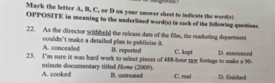 Mark the letter A, B, C, or D on your answer sheet to indicate the word(s)
OPPOSITE in meaning to the underlined word(s) in each of the following questions.
22. As the director withheld the release date of the film, the marketing department
couldn’t make a detailed plan to publicise it.
A. concealed B. reported C. kept D. announced
23. I'm sure it was hard work to select pieces of 488-hour raw footage to make a 90-
minute documentary titled Howe (2009).
A. cooked B. untreated C. real D. finished