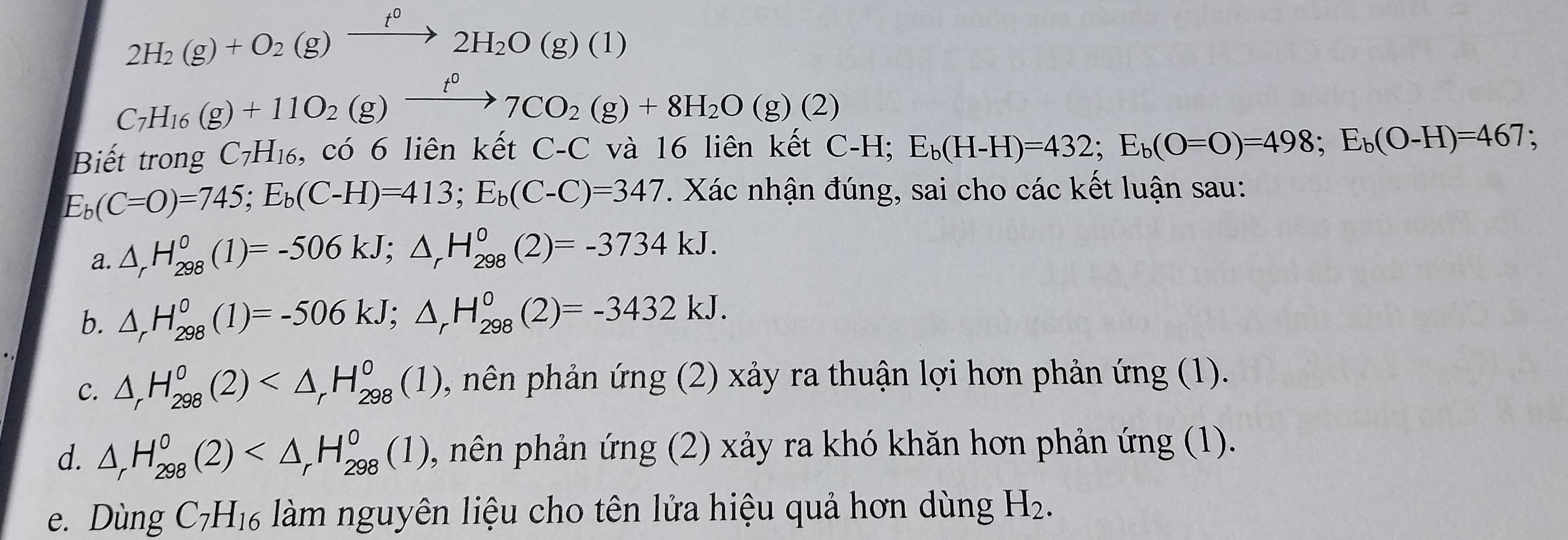 2H_2(g)+O_2(g)xrightarrow t^02H_2O(g)(1)
C_7H_16(g)+11O_2(g)xrightarrow t^07CO_2(g)+8H_2O(g)(2)
Biết trong C_7H_16 , có 6 liên kết C-C và 16 liên kết C-H; E_b(H-H)=432; E_b(O=O)=498; E_b(O-H)=467;
E_b(C=O)=745; E_b(C-H)=413; E_b(C-C)=347. Xác nhận đúng, sai cho các kết luận sau: 
a. △ _rH_(298)^0(1)=-506kJ; △ _rH_(298)^0(2)=-3734kJ. 
b. △ _rH_(298)^0(1)=-506kJ; △ _rH_(298)^0(2)=-3432kJ. 
C. △ _rH_(298)^0(2) 0, nên phản ứng (2) xảy ra thuận lợi hơn phản ứng (1). 
d. △ _rH_(298)^0(2) , nên phản ứng (2) xảy ra khó khăn hơn phản ứng (1). 
e. Dùng C_7H_16 làm nguyên liệu cho tên lửa hiệu quả hơn dùng H_2.