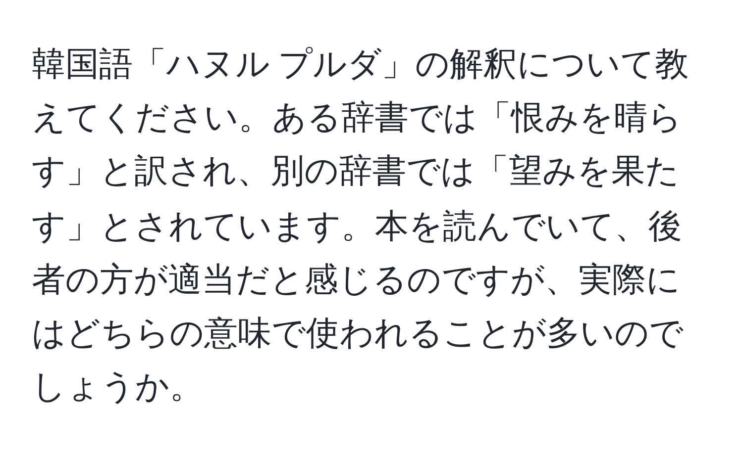 韓国語「ハヌル プルダ」の解釈について教えてください。ある辞書では「恨みを晴らす」と訳され、別の辞書では「望みを果たす」とされています。本を読んでいて、後者の方が適当だと感じるのですが、実際にはどちらの意味で使われることが多いのでしょうか。