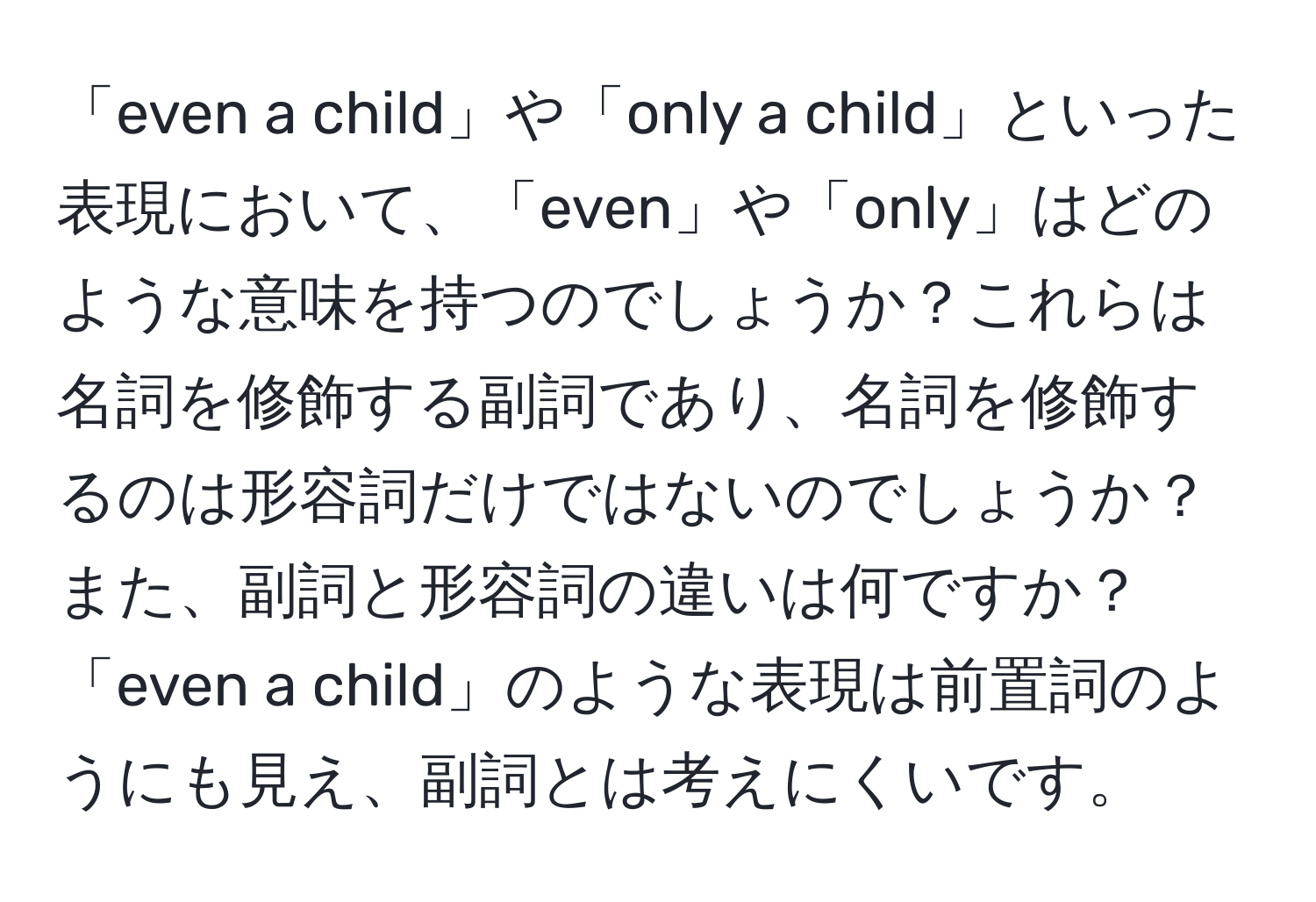 「even a child」や「only a child」といった表現において、「even」や「only」はどのような意味を持つのでしょうか？これらは名詞を修飾する副詞であり、名詞を修飾するのは形容詞だけではないのでしょうか？また、副詞と形容詞の違いは何ですか？「even a child」のような表現は前置詞のようにも見え、副詞とは考えにくいです。