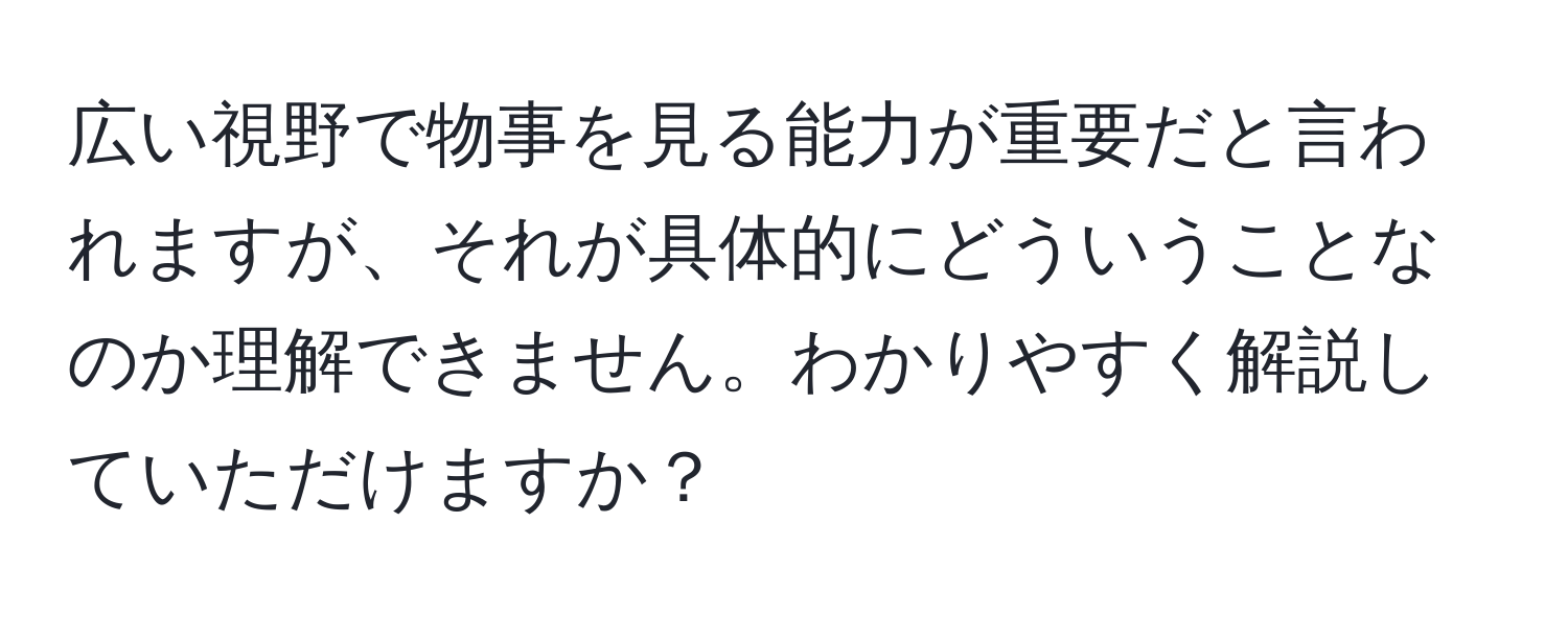 広い視野で物事を見る能力が重要だと言われますが、それが具体的にどういうことなのか理解できません。わかりやすく解説していただけますか？