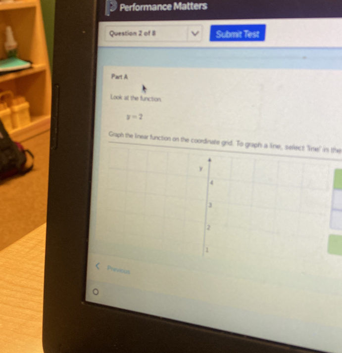 Performance Matters 
Question 2 of 8 Submit Test 
Part A 
Look at the function.
y=2
Graph the linear function on the coordinate grid. To graph a line, select Tine! in the 
Previous