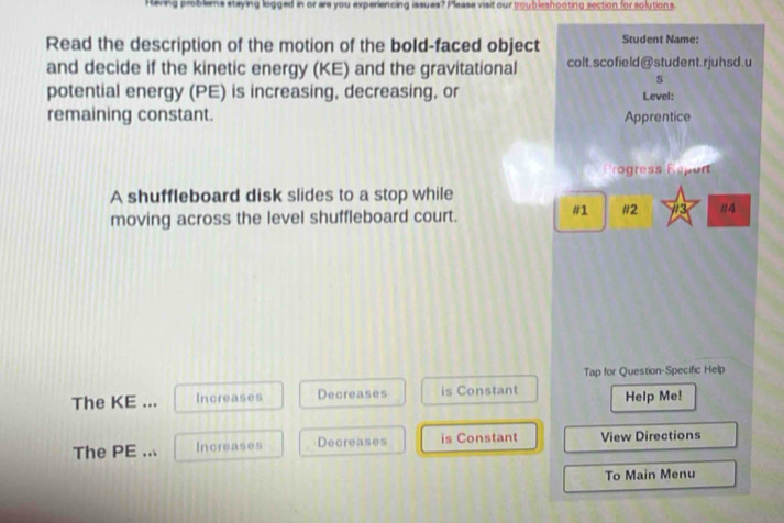 Having problems staying logged in or are you experiencing issues? Please visit our troubleshooting section for solutions.
Read the description of the motion of the bold-faced object Student Name:
and decide if the kinetic energy (KE) and the gravitational colt.sco field@ student. rjuhsd. u
s
potential energy (PE) is increasing, decreasing, or Level:
remaining constant. Apprentice
Progress Réport
A shuffleboard disk slides to a stop while //3 #4
moving across the level shuffleboard court.
#1 #2
Tap for Question-Specific Help
The KE ... Increases Decreases is Constant Help Me!
The PE ... Increases Decreases is Constant View Directions
To Main Menu