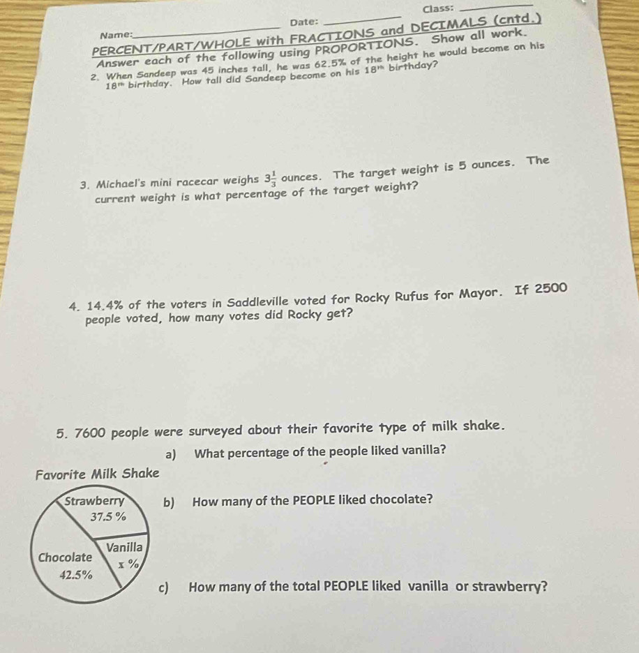 Class: 
_ 
Name: Date: 
PERCENT/PART/WHOLE with FRACTIONS and DECIMALS (cntd.) 
Answer each of the following using PROPORTIONS. Show all work. 
2. When Sandeep was 45 inches tall, he was 62.5% of the height he would become on his
18^(th) birthday. How tall did Sandeep become on his 18^(th) birthday? 
3. Michael's mini racecar weighs 3 1/3  ounces. The target weight is 5 ounces. The 
current weight is what percentage of the target weight? 
4. 14.4% of the voters in Saddleville voted for Rocky Rufus for Mayor. If 2500
people voted, how many votes did Rocky get 2
5. 7600 people were surveyed about their favorite type of milk shake. 
a) What percentage of the people liked vanilla? 
Favorite Milk Shake 
b) How many of the PEOPLE liked chocolate? 
c) How many of the total PEOPLE liked vanilla or strawberry?