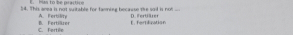 E. Has to be practice
14. This area is not suitable for farming because the soil is not ....
A. Fertility D. Fertilizer
B. Fertilizer E. Fertilization
C. Fertile