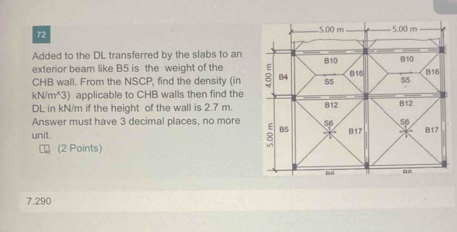 5.00 m 5.00 m
72
Added to the DL transferred by the slabs to an B10
B10
exterior beam like B5 is the weight of the B16 B16
CHB wall. From the NSCP, find the density (in 8 B4 S5 S5
kN/m^3) applicable to CHB walls then find the
DL in kN/m if the height of the wall is 2.7 m. B12 B12
Answer must have 3 decimal places, no more S6 S6
B5
unit. B17 B17
(2 Points)
RR
R6
7.290