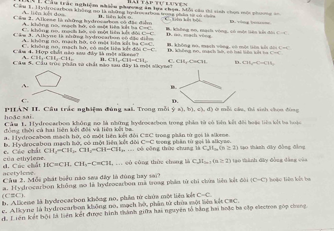 BAI T PT # luven
AN I. Cầu trắc nghiệm nhiều phương án lựa chọn. Mỗi câu thi sinh chọn một phương án.
Câu 1. Hydrocarbon không no là những hydrocarbon trong phân tử có chứa
A. liên kết đơn.
Cầu 2. Alkene là những hydrocarbon có đặc điểm B. liên kết σ. C. liên kết bội. D. vòng benzene
A. không no, mạch hở, có một liên kết ba C=C. D. no, mạch vòng.
C. không no, mạch hở, có một liên kết đội C-C. B. không no, mạch vòng, có một liên kết đội C-C.
Cầu 3. Alkyne là những hydrocarbon có đặc diểm
A. không no. mạch hở, có một liên kết ba C=C.
C. không no, mạch hở, có một liên kết đôi C-C. B. không no, mạch vòng, có một liên kếtở biC=C.
Câu 4. Hợp chất nào sau đây là một alkene? D. khỗng no, mạch hở, có hai liên kết ba C=C.
A. CH_3-CH_2-CH_3. B. CH_3-CH=CH_2. C. CH_3-C=CH. D. CH_2-C-CH_2
Cầu 5. Cầu trúc phân tử chất nào sau đây là một alkyne?
A.
B.
C.
D.
PHÀN II. Cầu trắc nghiệm đúng sai. Trong mỗi ya),b),c) ,d) ) ở mỗi câu, thi sinh chọn đùng
hoặc sai.
Câu 1. Hydrocarbon không no là những hydrocarbon trong phần tử có liên kết đôi hoặc liên kết ba hoặc
đồng thời cả hai liên kết đôi và liên kết ba.
a. Hydrocabon mạch hở, có một liên kết đội Cequiv C trong phân tử gọi là alkene.
b. Hydrocabon mạch hở, có một liên kết đôi C=C trong phân tử gọi là alkyne.
c. Các chất CH_2=CH_2,CH_2=CH-CH_3 : ... có công thức chung là C_nH_2n(n≥ 2) tạo thành dãy đồng đẳng
của ethylene.
d. Các chất HCequiv CH,CH_3-C=CH , ... cỏ công thức chung là C_nH_2n-2(n≥ 2) tạo thành dãy đồng dẳng của
acetylene.
Câu 2. Mỗi phát biểu nào sau đây là đủng hay sai?
a. Hydrocarbon không no là hydrocarbon mà trong phân tử chỉ chửa liên kết đội (C=C) hoặc liên kết ba
(Cequiv C).
b. Alkene là hydrocarbon không no, phân tử chứa một liên kết C=C.
c. Alkyne là hydrocarbon không no, mạch hở, phân tử chứa một liên kết Cequiv C.
d. Liên kết bội là liên kết được hình thành giữa hai nguyên tố bằng hai hoặc ba cặp electron gốp chung.