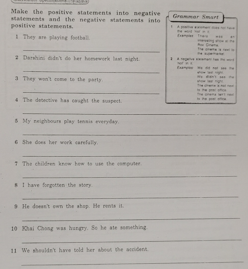 Make the positive statements into negative Grammar Smart 
statements and the negative statements into 
positive statements. 1 A positive slatement does not have 
the word 'not in it. Examples There was an 
1 They are playing football. intereating show al the 
_ 
Pax Cinema 
the supermarkal . The oinems is next io 
2 Darshini didn't do her homework last night. 2 A negative statement has the word 
'not' in it. 
_Examples: We did not see the show fast night. 
We didn't see th 
3 They won't come to the party. show last night. The cinema is not next 
_ 
The cinema lan't next to the post office. 
4 The detective has caught the suspect. to the post office. 
_ 
5 My' neighbours play tennis everyday. 
_ 
6 She does her work carefully. 
_ 
7 The children know how to use the computer. 
_ 
8 I have forgotten the story. 
_ 
9 He doesn't own the shop. He rents it. 
_ 
10 Khai Chong was hungry. So he ate something. 
_ 
11 We shouldn't have told her about the accident. 
_