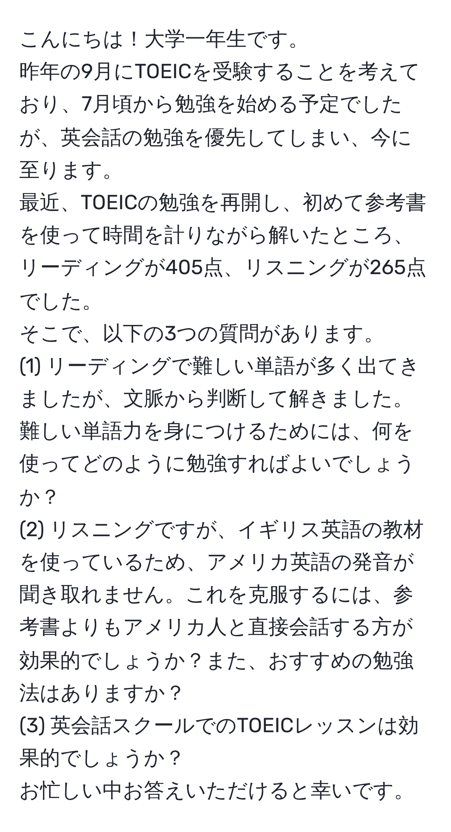 こんにちは！大学一年生です。  
昨年の9月にTOEICを受験することを考えており、7月頃から勉強を始める予定でしたが、英会話の勉強を優先してしまい、今に至ります。  
最近、TOEICの勉強を再開し、初めて参考書を使って時間を計りながら解いたところ、リーディングが405点、リスニングが265点でした。  
そこで、以下の3つの質問があります。  
(1) リーディングで難しい単語が多く出てきましたが、文脈から判断して解きました。難しい単語力を身につけるためには、何を使ってどのように勉強すればよいでしょうか？  
(2) リスニングですが、イギリス英語の教材を使っているため、アメリカ英語の発音が聞き取れません。これを克服するには、参考書よりもアメリカ人と直接会話する方が効果的でしょうか？また、おすすめの勉強法はありますか？  
(3) 英会話スクールでのTOEICレッスンは効果的でしょうか？  
お忙しい中お答えいただけると幸いです。