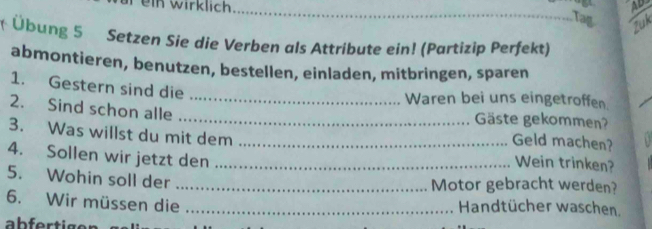 in wirklich AD 
__ 
Tag 
Zuk 
Übung 5 Setzen Sie die Verben als Attribute ein! (Partizip Perfekt) 
abmontieren, benutzen, bestellen, einladen, mitbringen, sparen 
1. Gestern sind die 
_Waren bei uns eingetroffen. 
2. Sind schon alle _Gäste gekommen? 
Geld machen? 
3. Was willst du mit dem _Wein trinken? 
4. Sollen wir jetzt den_ 
5. Wohin soll der_ 
Motor gebracht werden? 
6. Wir müssen die _Handtücher waschen.