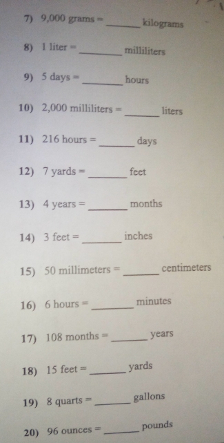 9 ,000 gram s= _ kilograms
8) 1 liter =_  milliliters
9) 5days= _ hours
_ 
10) 2,000 milliliters = liters
11) 216hours= _ days
12) 7 yards = _ feet
13) 4 years = _ months
14) 3 feet = _ inches
15) 50 millimeters = _ centimeters
16) 6 hours = _ minutes
17) 10 8 month s= _ years
18) 15 feet = _ yards
19) 8 quarts = _ gallons
20) 96ounces= _ pounds