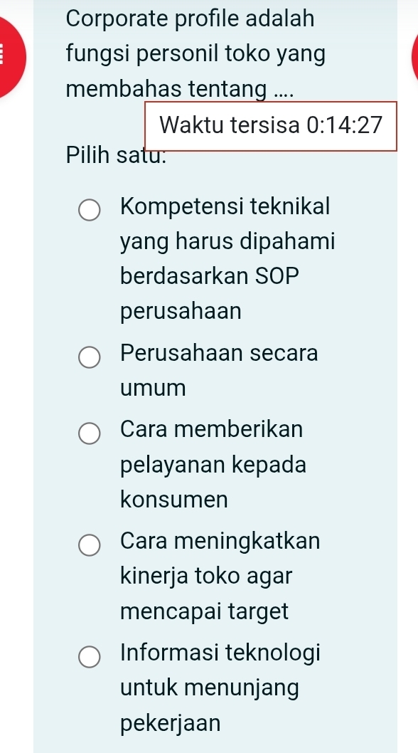 Corporate profile adalah
fungsi personil toko yang
membahas tentang ....
Waktu tersisa 0:14:27
Pilih satu:
Kompetensi teknikal
yang harus dipahami
berdasarkan SOP
perusahaan
Perusahaan secara
umum
Cara memberikan
pelayanan kepada
konsumen
Cara meningkatkan
kinerja toko agar
mencapai target
Informasi teknologi
untuk menunjang
pekerjaan