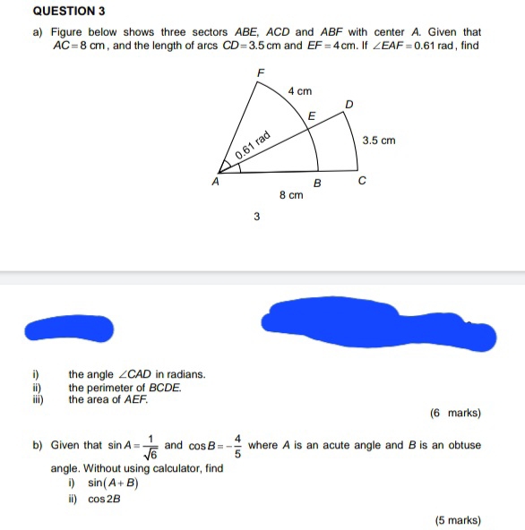 Figure below shows three sectors ABE, ACD and ABF with center A. Given that
AC=8cm , and the length of arcs CD=3.5cm and EF=4cm. If ∠ EAF=0.61 rad ,find 
i) the angle ∠ CAD in radians. 
ii) the perimeter of BCDE. 
iii) the area of AEF. 
(6 marks) 
b) Given that sin A= 1/sqrt(6)  and cos B=- 4/5  where A is an acute angle and B is an obtuse 
angle. Without using calculator, find 
i) sin (A+B)
ii) cos 2B
(5 marks)