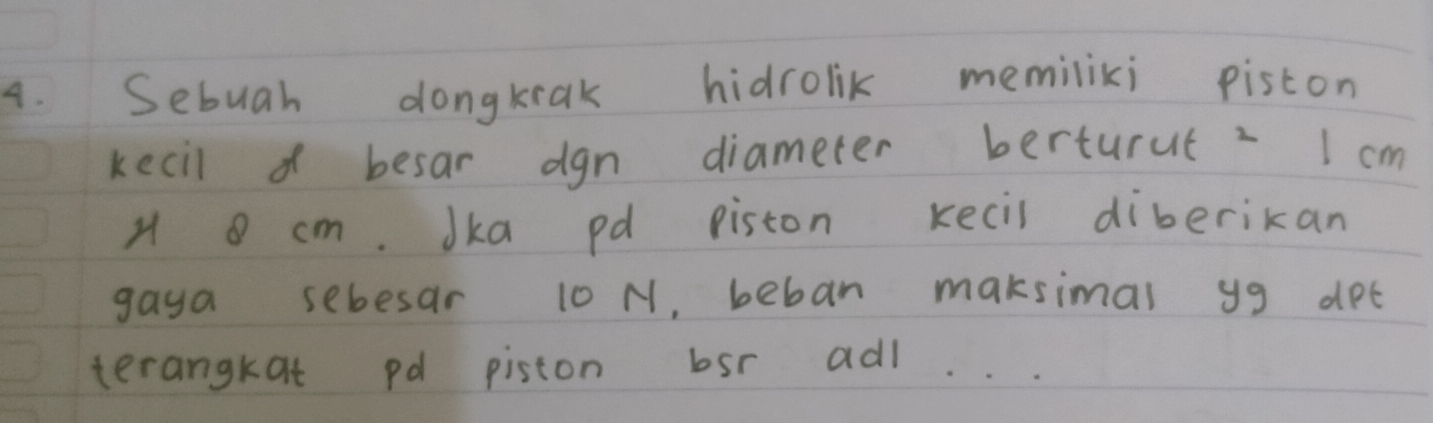 Sebuah dongkiak hidrolik memiliki piston 
kecil o besar dgn diameter berturut 2 I cm
H cm. Jka pd piston kecil diberikan 
gaya sebesar 10 N, beban maksimal yg det 
terangkat pd piston bsr adl