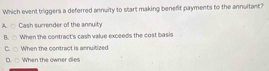 Which event triggers a deferred annuity to start making benefit payments to the annuitant?
A. Cash surrender of the annuity
B. When the contract's cash value exceeds the cost basis
C. When the contract is annuitized
D. When the owner dies